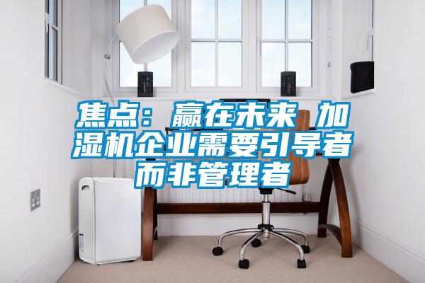焦点：赢在未来 加湿机企业需要引导者而非管理者