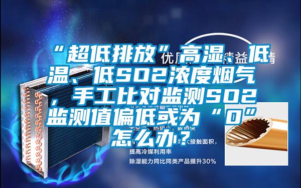 “超低排放”高湿、低温、低SO2浓度烟气，手工比对监测SO2监测值偏低或为“0”怎么办？