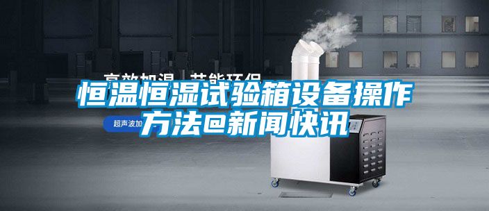 恒温恒湿试验箱设备操作方法@樱桃视频APP在线观看快讯