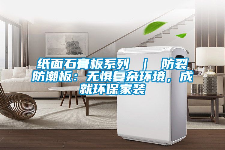 纸面石膏板系列 ｜ 防裂防潮板：无惧复杂环境，成就环保家装
